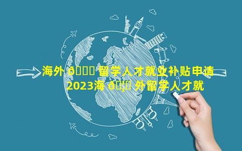 海外 🐞 留学人才就业补贴申请 2023海 🦁 外留学人才就业发展报告